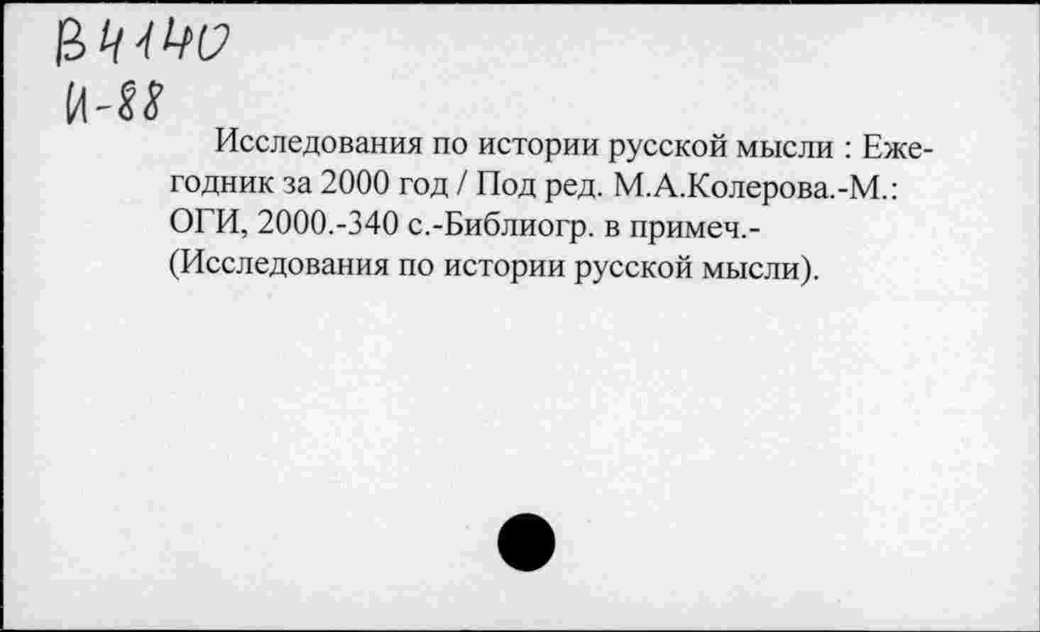 ﻿й-М
Исследования по истории русской мысли : Ежегодник за 2000 год / Под ред. М.А.Колерова.-М.: ОГИ, 2000.-340 с.-Библиогр. в примеч.-(Исследования по истории русской мысли).